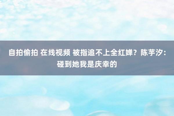 自拍偷拍 在线视频 被指追不上全红婵？陈芋汐：碰到她我是庆幸的