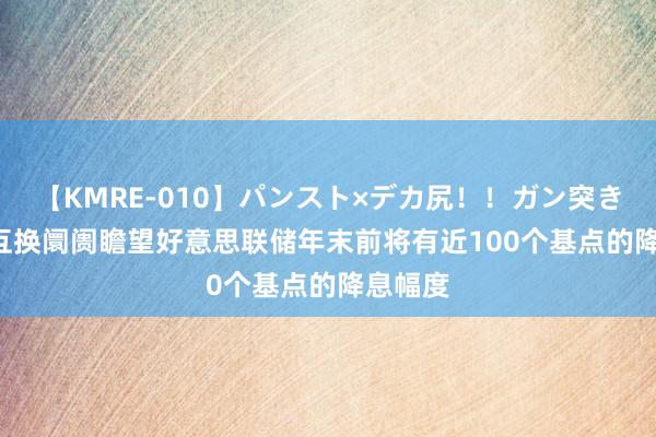 【KMRE-010】パンスト×デカ尻！！ガン突きBEST 互换阛阓瞻望好意思联储年末前将有近100个基点的降息幅度