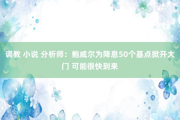 调教 小说 分析师：鲍威尔为降息50个基点掀开大门 可能很快到来