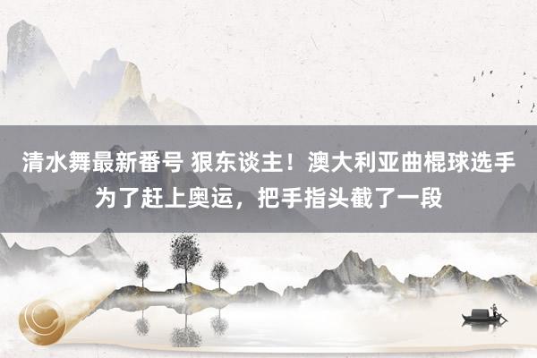 清水舞最新番号 狠东谈主！澳大利亚曲棍球选手为了赶上奥运，把手指头截了一段