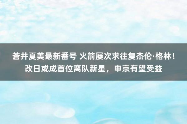 蒼井夏美最新番号 火箭屡次求往复杰伦·格林！改日或成首位离队新星，申京有望受益