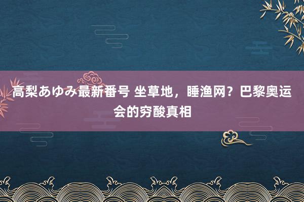 高梨あゆみ最新番号 坐草地，睡渔网？巴黎奥运会的穷酸真相