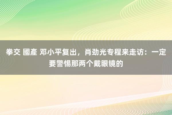 拳交 國產 邓小平复出，肖劲光专程来走访：一定要警惕那两个戴眼镜的