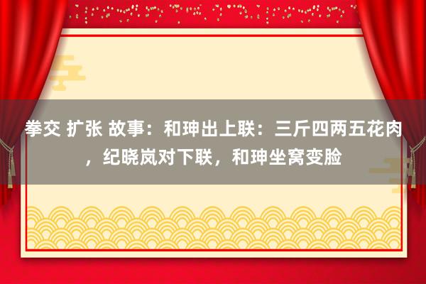 拳交 扩张 故事：和珅出上联：三斤四两五花肉，纪晓岚对下联，和珅坐窝变脸