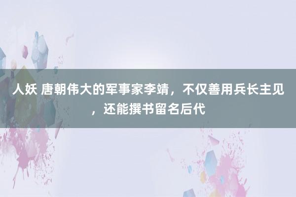 人妖 唐朝伟大的军事家李靖，不仅善用兵长主见，还能撰书留名后代