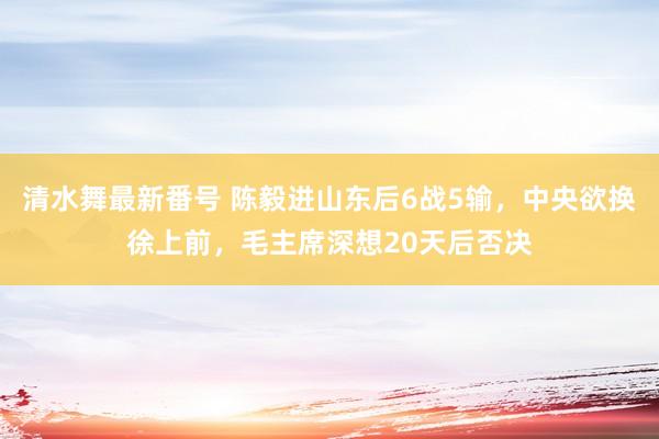 清水舞最新番号 陈毅进山东后6战5输，中央欲换徐上前，毛主席深想20天后否决