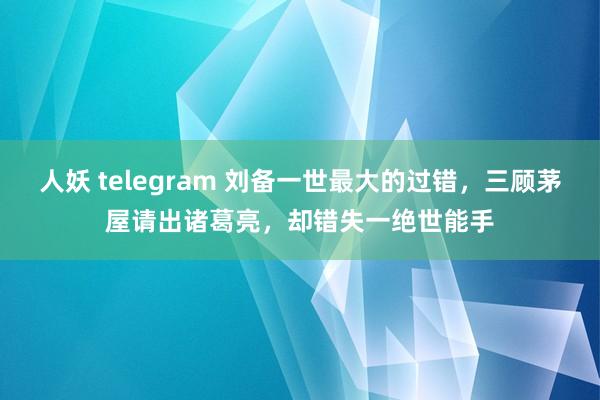 人妖 telegram 刘备一世最大的过错，三顾茅屋请出诸葛亮，却错失一绝世能手