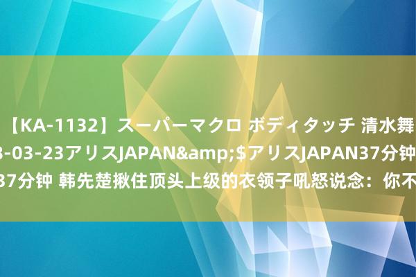 【KA-1132】スーパーマクロ ボディタッチ 清水舞</a>2008-03-23アリスJAPAN&$アリスJAPAN37分钟 韩先楚揪住顶头上级的衣领子吼怒说念：你不可逃，不然别怪我不客气