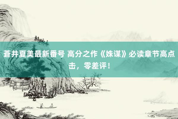 蒼井夏美最新番号 高分之作《姝谋》必读章节高点击，零差评！