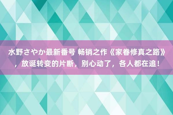 水野さやか最新番号 畅销之作《家眷修真之路》，放诞转变的片断，别心动了，各人都在追！