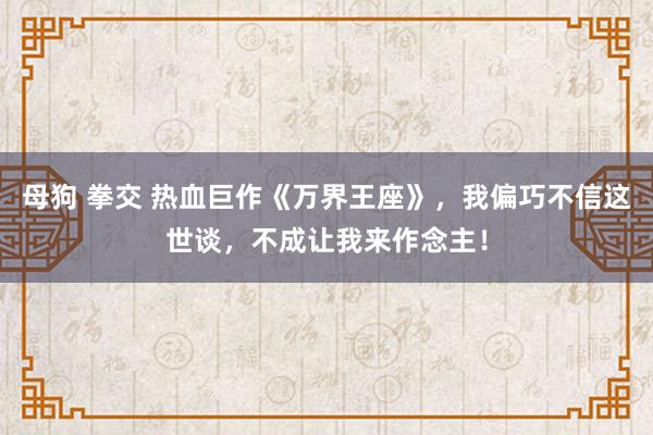 母狗 拳交 热血巨作《万界王座》，我偏巧不信这世谈，不成让我来作念主！