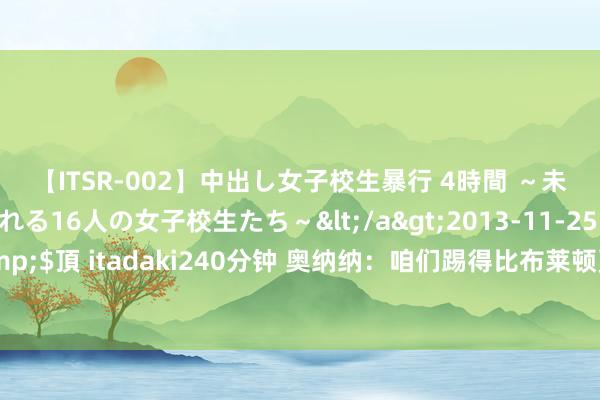 【ITSR-002】中出し女子校生暴行 4時間 ～未成熟なカラダを弄ばれる16人の女子校生たち～</a>2013-11-25ビッグモーカル&$頂 itadaki240分钟 奥纳纳：咱们踢得比布莱顿更好，很失望但要尽全力赢下改日的比赛