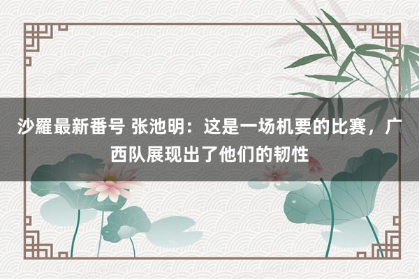 沙羅最新番号 张池明：这是一场机要的比赛，广西队展现出了他们的韧性