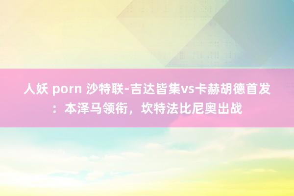 人妖 porn 沙特联-吉达皆集vs卡赫胡德首发：本泽马领衔，坎特法比尼奥出战