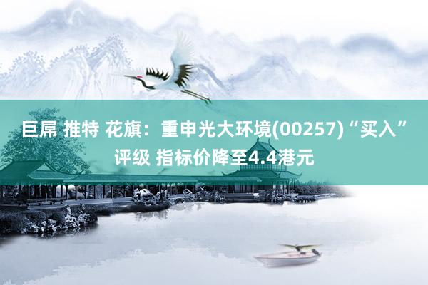 巨屌 推特 花旗：重申光大环境(00257)“买入”评级 指标价降至4.4港元