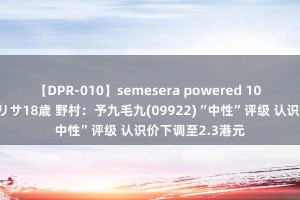 【DPR-010】semesera powered 10 ギャル女痴校生 リサ18歳 野村：予九毛九(09922)“中性”评级 认识价下调至2.3港元