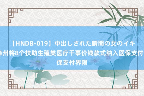 【HNDB-019】中出しされた瞬間の女のイキ顔 漳州将8个扶助生殖类医疗干事价钱款式纳入医保支付界限