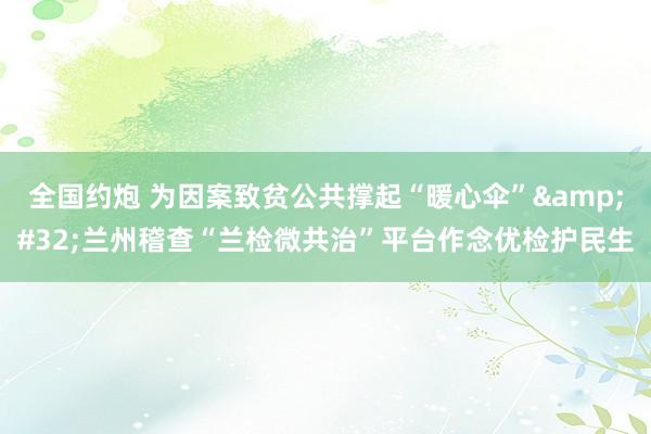 全国约炮 为因案致贫公共撑起“暖心伞”&#32;兰州稽查“兰检微共治”平台作念优检护民生