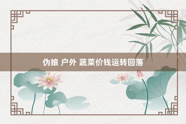 伪娘 户外 蔬菜价钱运转回落