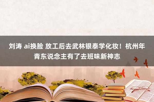 刘涛 ai换脸 放工后去武林银泰学化妆！杭州年青东说念主有了去班味新神志