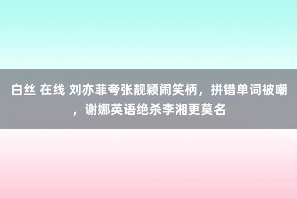 白丝 在线 刘亦菲夸张靓颖闹笑柄，拼错单词被嘲，谢娜英语绝杀李湘更莫名