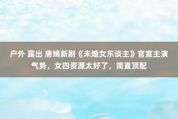 户外 露出 唐嫣新剧《未婚女东谈主》官宣主演气势，女四资源太好了，简直顶配