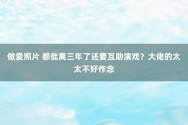 做爱照片 都仳离三年了还要互助演戏？大佬的太太不好作念