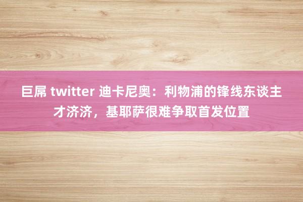 巨屌 twitter 迪卡尼奥：利物浦的锋线东谈主才济济，基耶萨很难争取首发位置