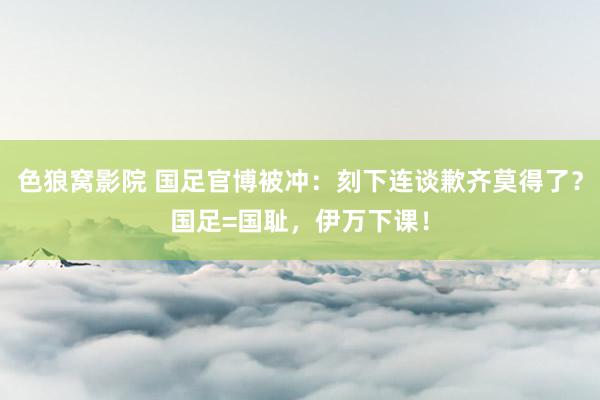 色狼窝影院 国足官博被冲：刻下连谈歉齐莫得了？国足=国耻，伊万下课！