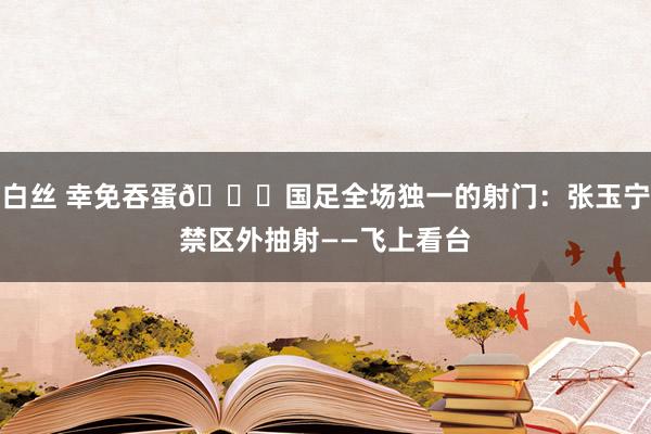 白丝 幸免吞蛋😖国足全场独一的射门：张玉宁禁区外抽射——飞上看台