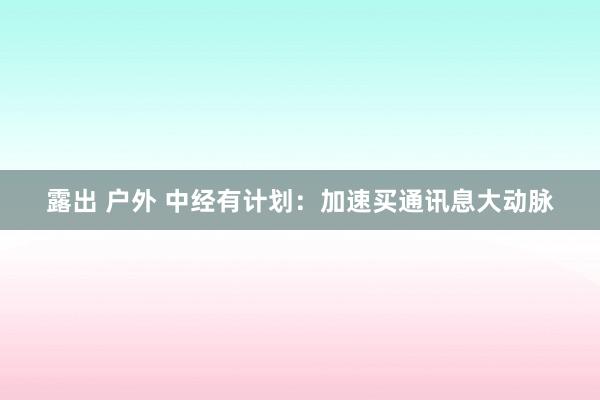 露出 户外 中经有计划：加速买通讯息大动脉