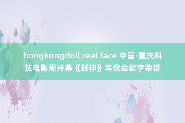 hongkongdoll real face 中国·重庆科技电影周开幕《封神》等获金数字荣誉