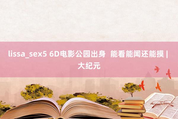 lissa_sex5 6D电影公园出身  能看能闻还能摸 | 大纪元