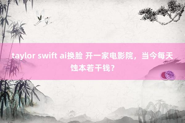 taylor swift ai换脸 开一家电影院，当今每天蚀本若干钱？