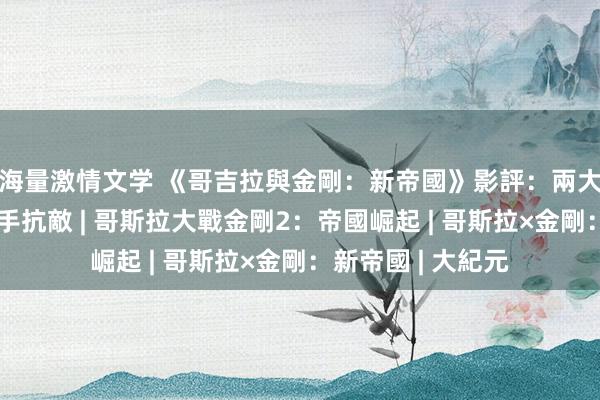 海量激情文学 《哥吉拉與金剛：新帝國》影評：兩大怪獸骁雄再度攜手抗敵 | 哥斯拉大戰金剛2：帝國崛起 | 哥斯拉×金剛：新帝國 | 大紀元