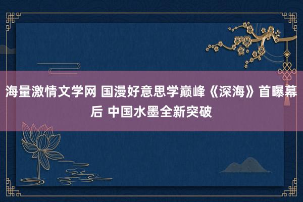 海量激情文学网 国漫好意思学巅峰《深海》首曝幕后 中国水墨全新突破