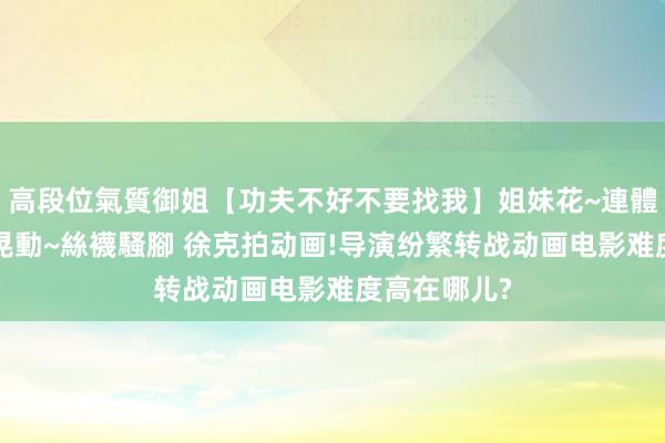 高段位氣質御姐【功夫不好不要找我】姐妹花~連體絲襪~大奶晃動~絲襪騷腳 徐克拍动画!导演纷繁转战动画电影难度高在哪儿?