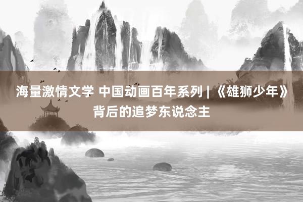 海量激情文学 中国动画百年系列 | 《雄狮少年》背后的追梦东说念主