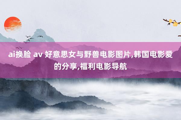 ai换脸 av 好意思女与野兽电影图片，韩国电影爱的分享，福利电影导航