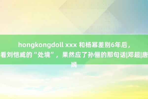 hongkongdoll xxx 和杨幂差别6年后，再看刘恺威的“处境”，果然应了孙俪的那句话|邓超|唐嫣