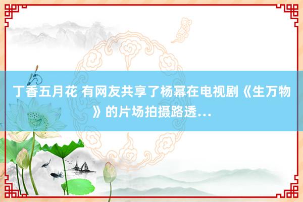 丁香五月花 有网友共享了杨幂在电视剧《生万物》的片场拍摄路透…