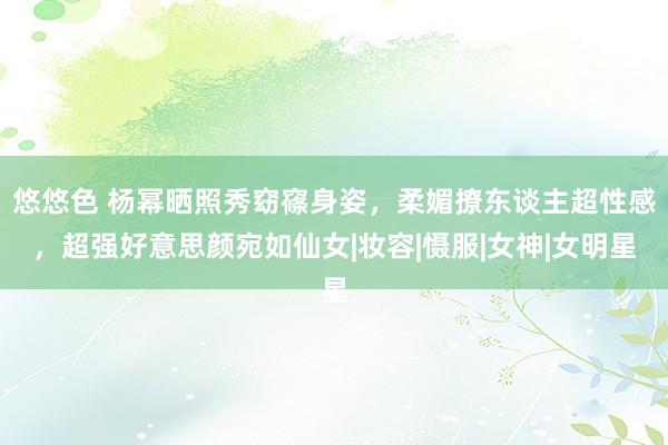 悠悠色 杨幂晒照秀窈窱身姿，柔媚撩东谈主超性感，超强好意思颜宛如仙女|妆容|慑服|女神|女明星