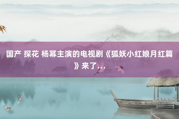 国产 探花 杨幂主演的电视剧《狐妖小红娘月红篇》来了…