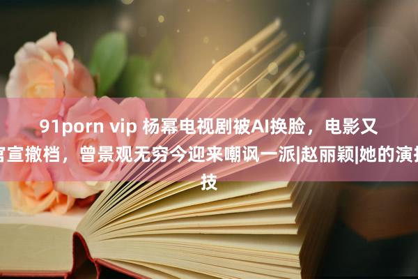 91porn vip 杨幂电视剧被AI换脸，电影又官宣撤档，曾景观无穷今迎来嘲讽一派|赵丽颖|她的演技