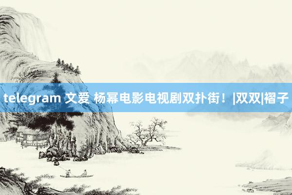 telegram 文爱 杨幂电影电视剧双扑街！|双双|褶子