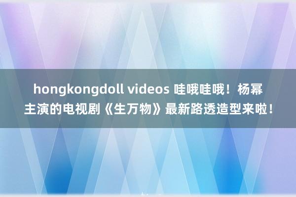 hongkongdoll videos 哇哦哇哦！杨幂主演的电视剧《生万物》最新路透造型来啦！