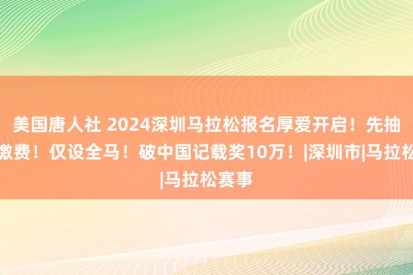 美国唐人社 2024深圳马拉松报名厚爱开启！先抽签后缴费！仅设全马！破中国记载奖10万！|深圳市|马拉松赛事