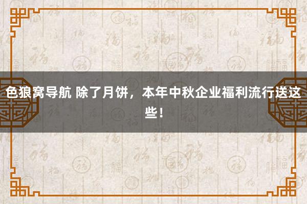 色狼窝导航 除了月饼，本年中秋企业福利流行送这些！