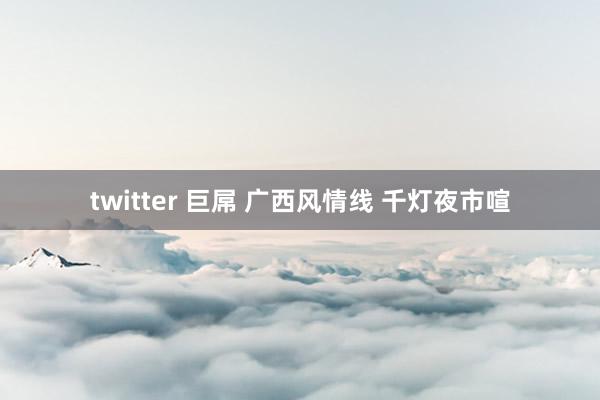 twitter 巨屌 广西风情线 千灯夜市喧