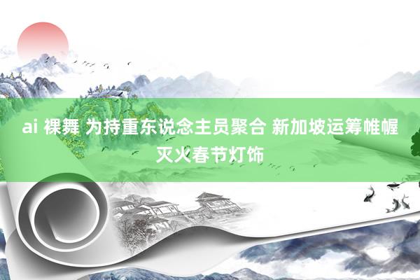 ai 裸舞 为持重东说念主员聚合 新加坡运筹帷幄灭火春节灯饰